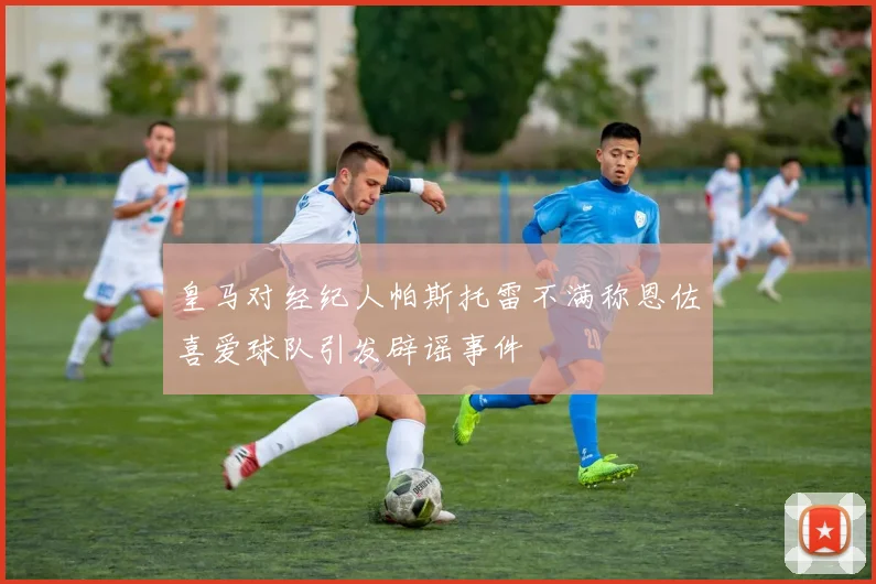 皇马对经纪人帕斯托雷不满称恩佐喜爱球队引发辟谣事件
