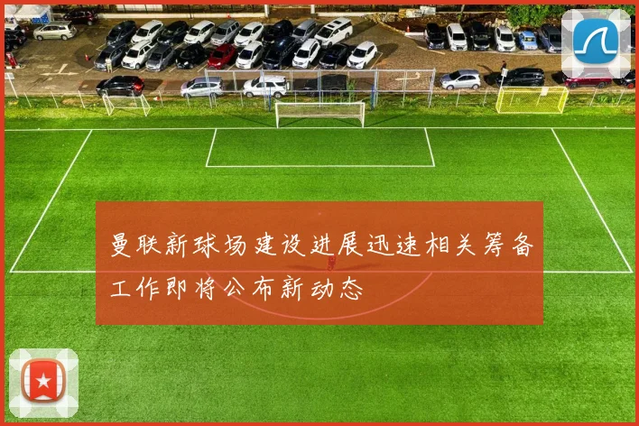 曼联新球场建设进展迅速相关筹备工作即将公布新动态