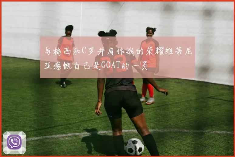与梅西和C罗并肩作战的荣耀维蒂尼亚感慨自己是GOAT的一员