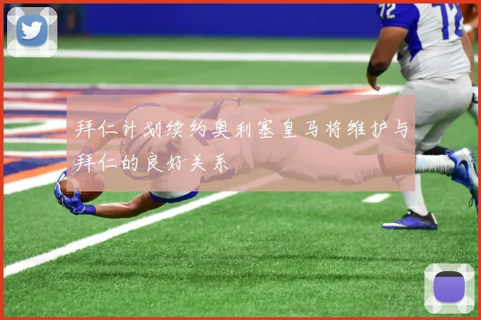 拜仁计划续约奥利塞皇马将维护与拜仁的良好关系