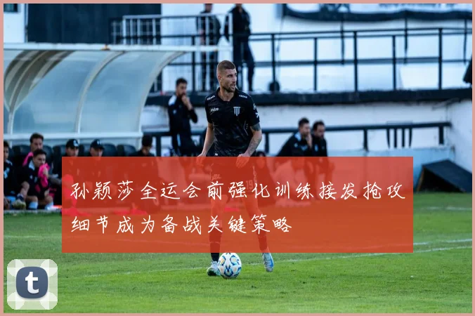孙颖莎全运会前强化训练接发抢攻细节成为备战关键策略