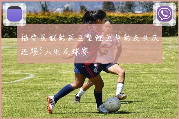福登度假钓获巨型鲤鱼与钓友共庆还踢5人制足球赛