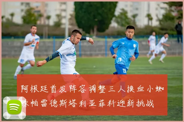阿根廷首发阵容调整三人换血小蜘蛛帕雷德斯塔利亚菲科迎新挑战