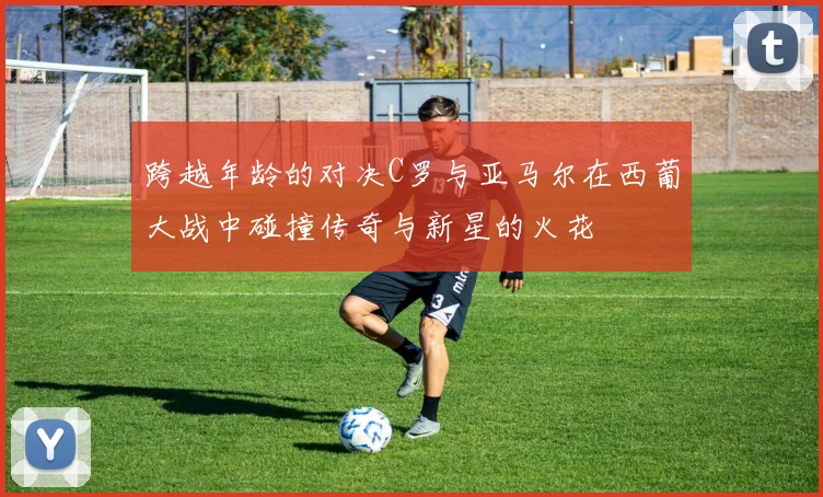 跨越年龄的对决C罗与亚马尔在西葡大战中碰撞传奇与新星的火花
