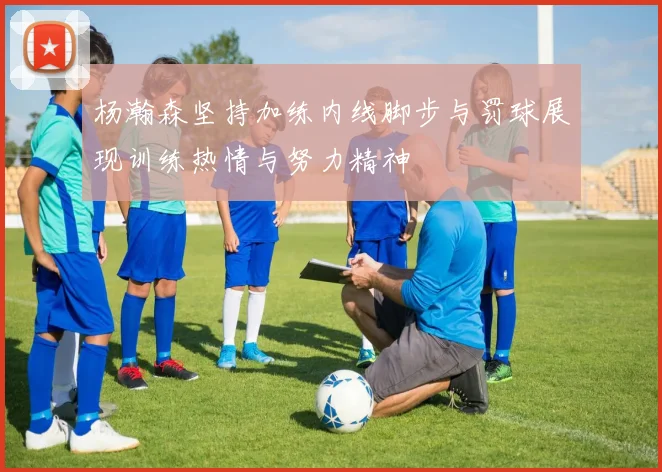 杨瀚森坚持加练内线脚步与罚球展现训练热情与努力精神