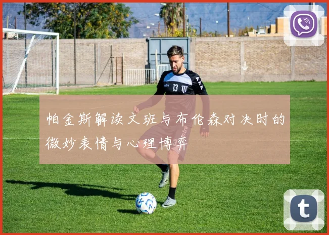 帕金斯解读文班与布伦森对决时的微妙表情与心理博弈