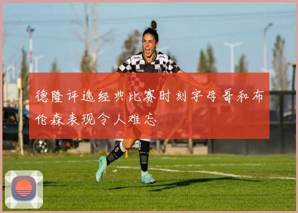 德隆评选经典比赛时刻字母哥和布伦森表现令人难忘