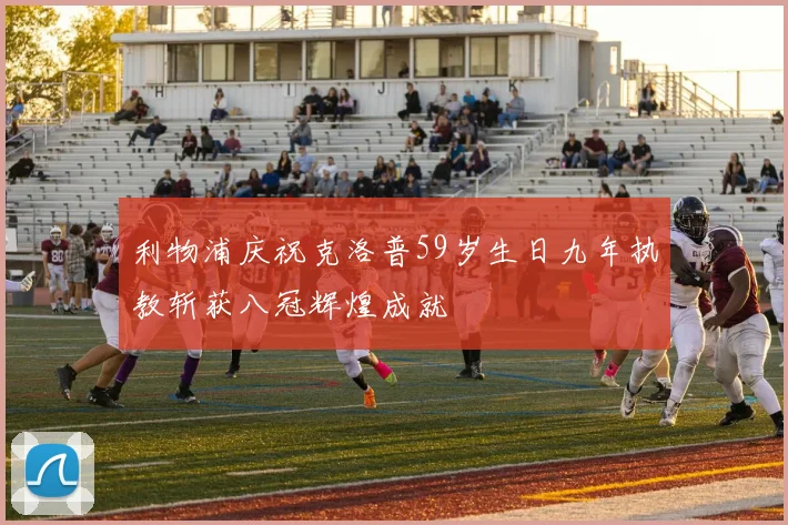 利物浦庆祝克洛普59岁生日九年执教斩获八冠辉煌成就